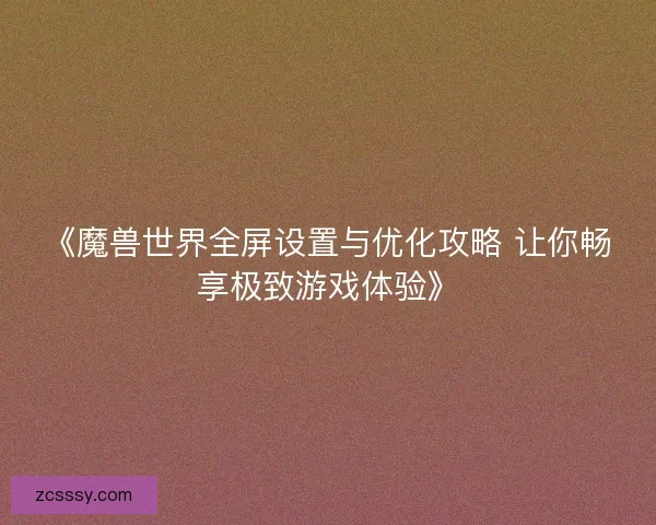 《魔兽世界全屏设置与优化攻略 让你畅享极致游戏体验》